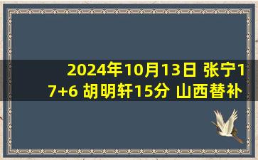 2024年10月13日 张宁17+6 胡明轩15分 山西替补发威7人上双力克广东